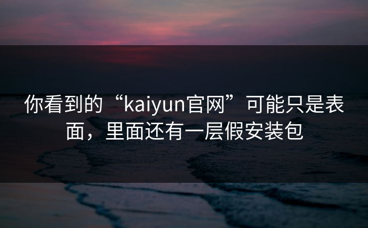 你看到的“kaiyun官网”可能只是表面，里面还有一层假安装包