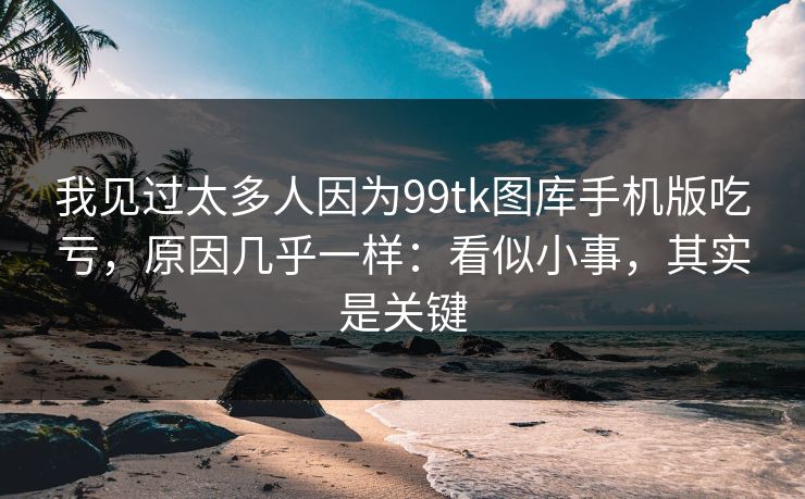 我见过太多人因为99tk图库手机版吃亏，原因几乎一样：看似小事，其实是关键