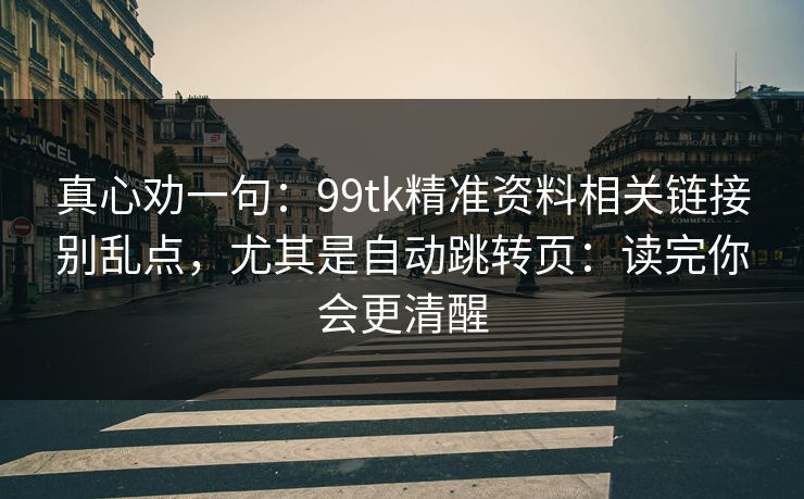 真心劝一句：99tk精准资料相关链接别乱点，尤其是自动跳转页：读完你会更清醒