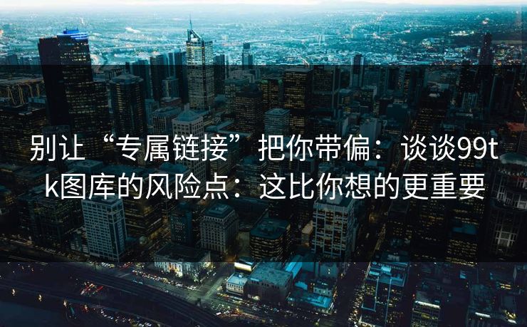 别让“专属链接”把你带偏：谈谈99tk图库的风险点：这比你想的更重要