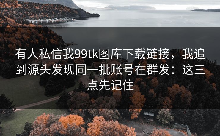 有人私信我99tk图库下载链接，我追到源头发现同一批账号在群发：这三点先记住