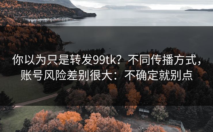 你以为只是转发99tk？不同传播方式，账号风险差别很大：不确定就别点