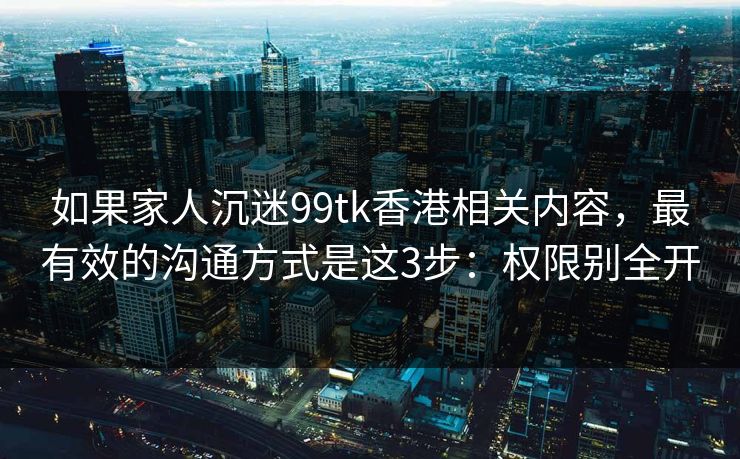 如果家人沉迷99tk香港相关内容，最有效的沟通方式是这3步：权限别全开