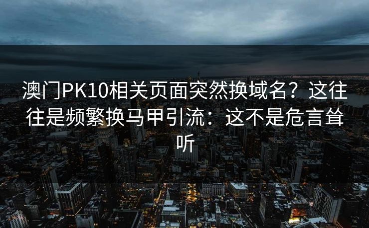 澳门PK10相关页面突然换域名？这往往是频繁换马甲引流：这不是危言耸听