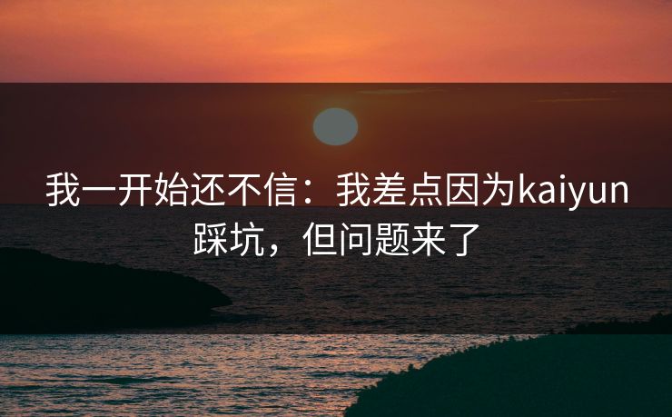 我一开始还不信：我差点因为kaiyun踩坑，但问题来了