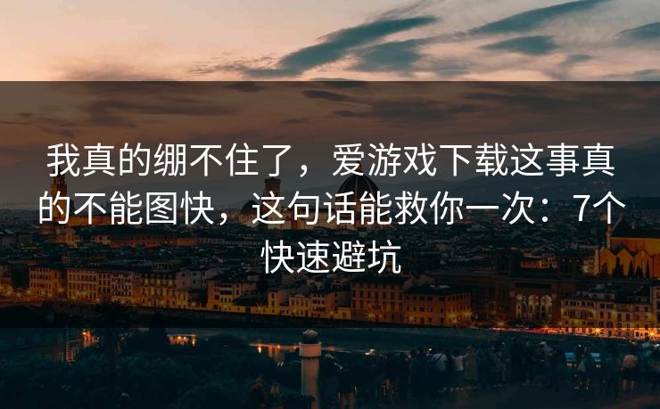 我真的绷不住了，爱游戏下载这事真的不能图快，这句话能救你一次：7个快速避坑
