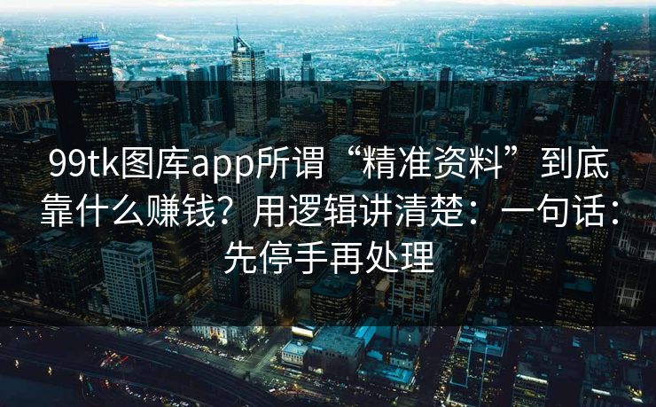 99tk图库app所谓“精准资料”到底靠什么赚钱？用逻辑讲清楚：一句话：先停手再处理