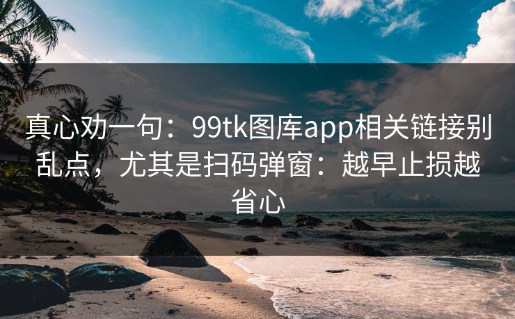 真心劝一句：99tk图库app相关链接别乱点，尤其是扫码弹窗：越早止损越省心