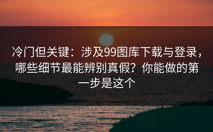 冷门但关键:涉及99图库下载与登录,哪些细节最能辨别真假?你能做的第一步是这个
